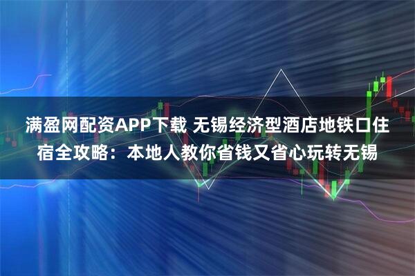 满盈网配资APP下载 无锡经济型酒店地铁口住宿全攻略：本地人教你省钱又省心玩转无锡