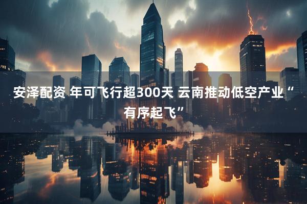 安泽配资 年可飞行超300天 云南推动低空产业“有序起飞”