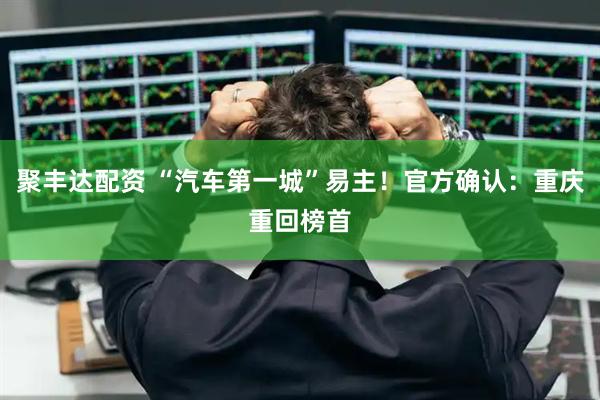 聚丰达配资 “汽车第一城”易主！官方确认：重庆重回榜首