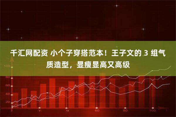 千汇网配资 小个子穿搭范本！王子文的 3 组气质造型，显瘦显高又高级