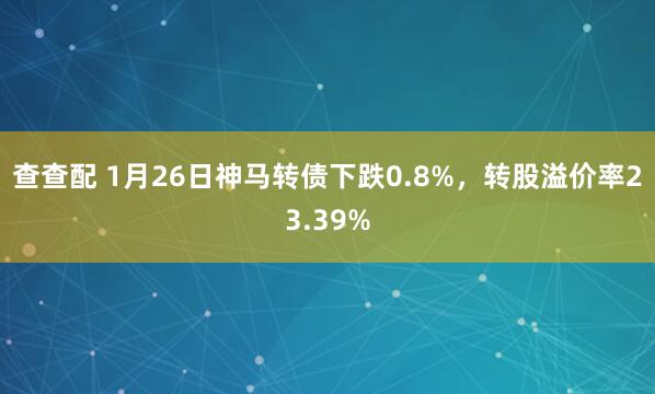 查查配 1月26日神马转债下跌0.8%,转股溢价率23.39%