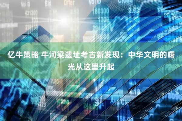 亿牛策略 牛河梁遗址考古新发现：中华文明的曙光从这里升起