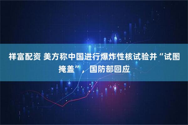 祥富配资 美方称中国进行爆炸性核试验并“试图掩盖”，国防部回应